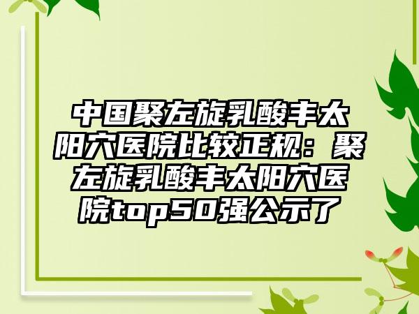 中国聚左旋乳酸丰太阳穴医院比较正规：聚左旋乳酸丰太阳穴医院top50强公示了