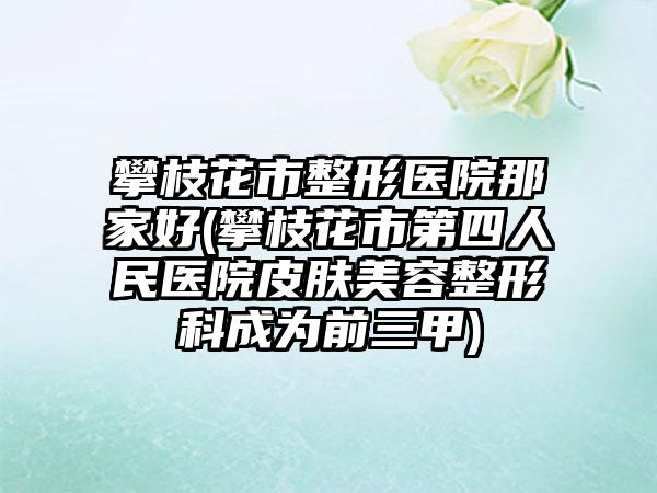 攀枝花市整形医院那家好(攀枝花市第四人民医院皮肤美容整形科成为前三甲)