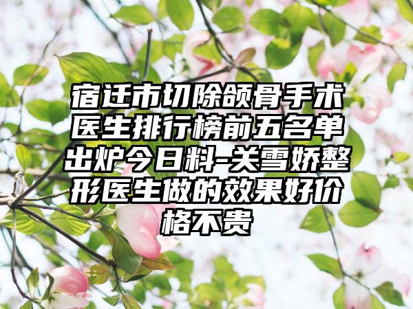 宿迁市切除颌骨手术医生排行榜前五名单出炉今日料-关雪娇整形医生做的效果好价格不贵