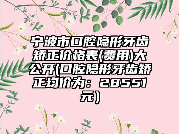 宁波市口腔隐形牙齿矫正价格表(费用)大公开(口腔隐形牙齿矫正均价为：28551元）