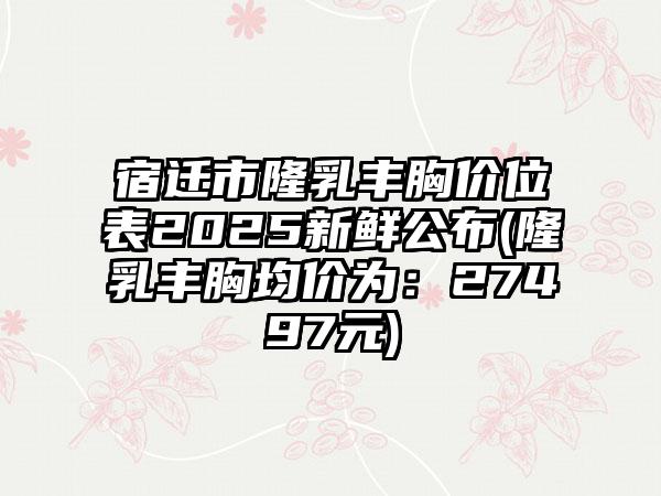 宿迁市隆乳丰胸价位表2025新鲜公布(隆乳丰胸均价为：27497元)