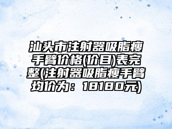 汕头市注射器吸脂瘦手臂价格(价目)表完整(注射器吸脂瘦手臂均价为：18180元)