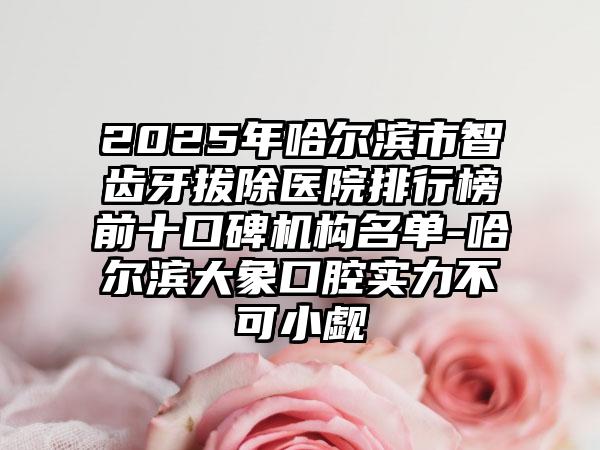 2025年哈尔滨市智齿牙拔除医院排行榜前十口碑机构名单-哈尔滨大象口腔实力不可小觑