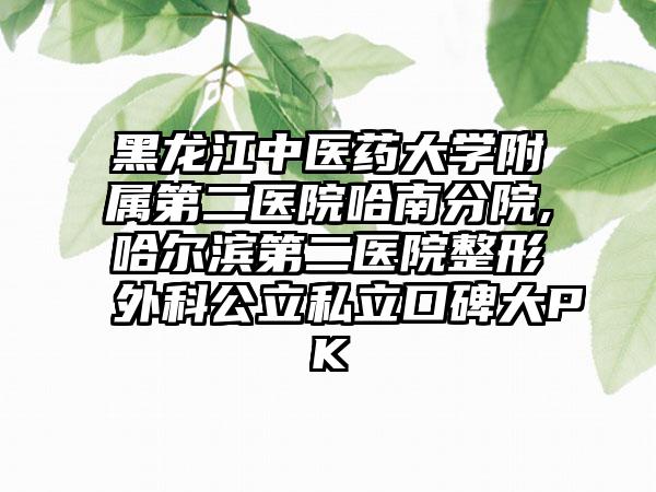 黑龙江中医药大学附属第二医院哈南分院,哈尔滨第二医院整形外科公立私立口碑大PK