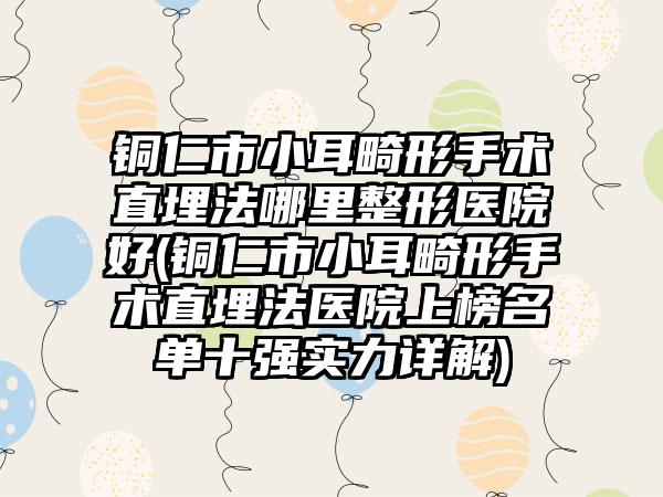 铜仁市小耳畸形手术直埋法哪里整形医院好(铜仁市小耳畸形手术直埋法医院上榜名单十强实力详解)