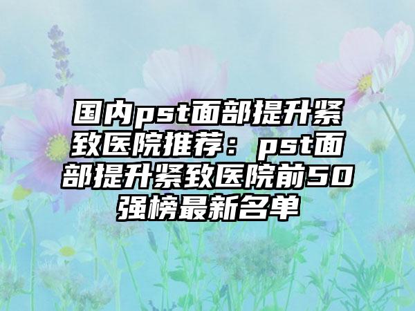 国内pst面部提升紧致医院推荐：pst面部提升紧致医院前50强榜最新名单