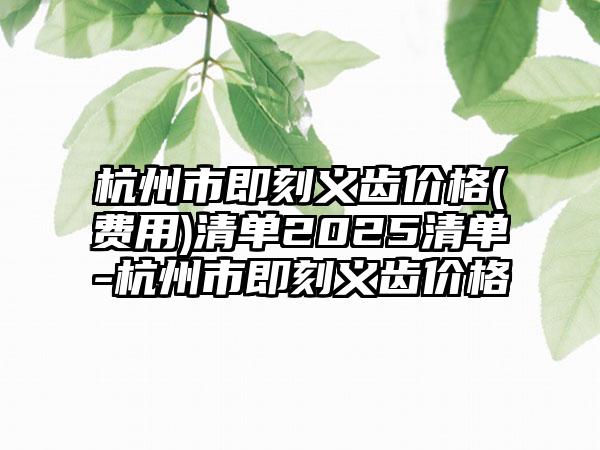 杭州市即刻义齿价格(费用)清单2025清单-杭州市即刻义齿价格