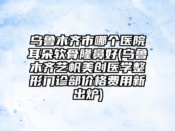 乌鲁木齐市哪个医院耳朵软骨隆鼻好(乌鲁木齐艺帆美创医学整形门诊部价格费用新出炉)