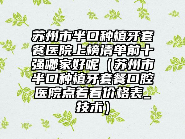 苏州市半口种植牙套餐医院上榜清单前十强哪家好呢（苏州市半口种植牙套餐口腔医院点着看价格表_技术）