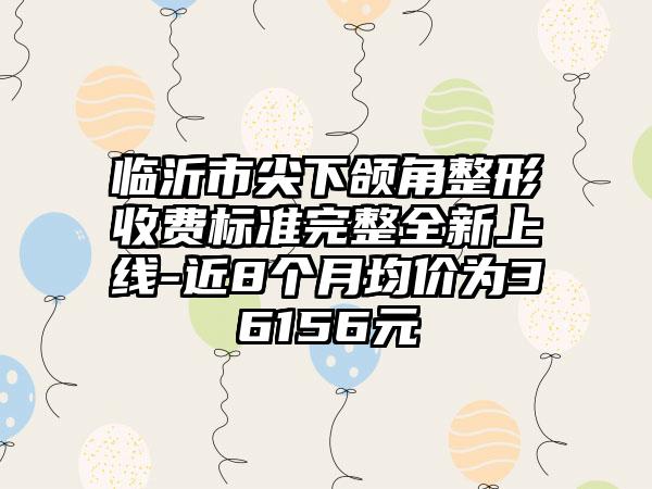 临沂市尖下颌角整形收费标准完整全新上线-近8个月均价为36156元