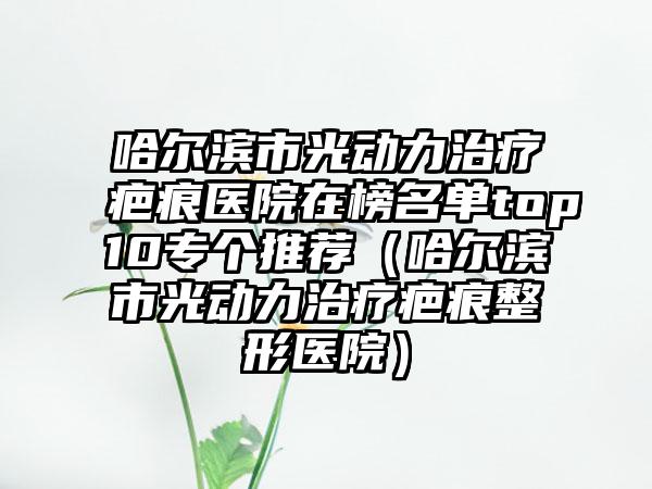 哈尔滨市光动力治疗疤痕医院在榜名单top10专个推荐（哈尔滨市光动力治疗疤痕整形医院）