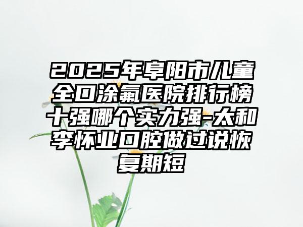 2025年阜阳市儿童全口涂氟医院排行榜十强哪个实力强-太和李怀业口腔做过说恢复期短