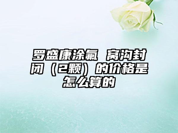 罗盛康涂氟 窝沟封闭（2颗）的价格是怎么算的