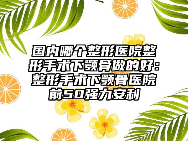 国内哪个整形医院整形手术下颚骨做的好：整形手术下颚骨医院前50强力安利