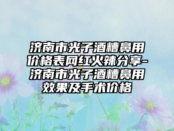 济南市光子酒糟鼻用价格表网红火辣分享-济南市光子酒糟鼻用效果及手术价格