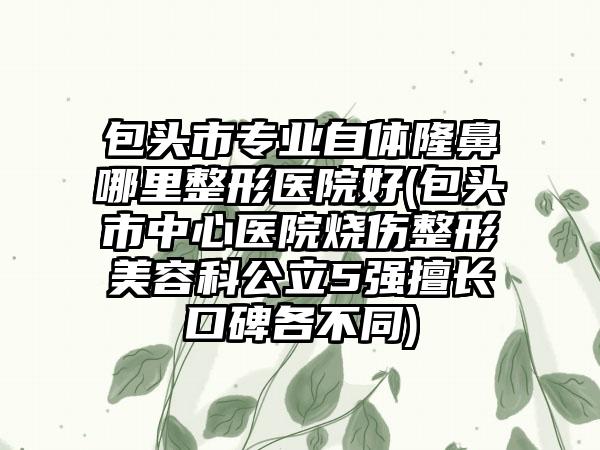 包头市专业自体隆鼻哪里整形医院好(包头市中心医院烧伤整形美容科公立5强擅长口碑各不同)