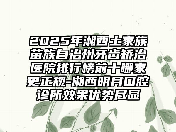 2025年湘西土家族苗族自治州牙齿矫治医院排行榜前十哪家更正规-湘西明月口腔诊所效果优势尽显