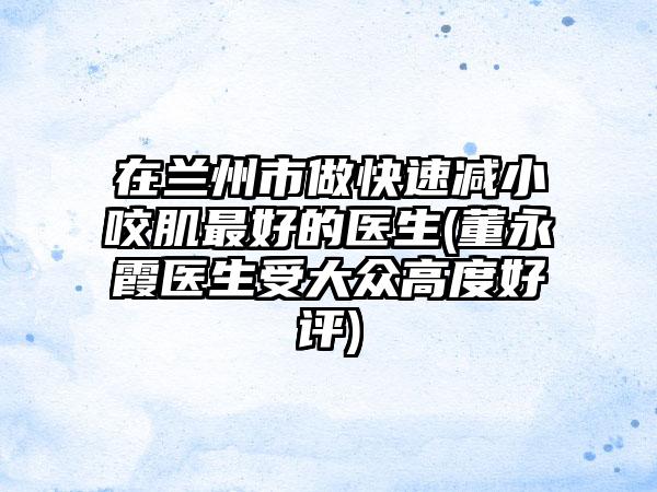 在兰州市做快速减小咬肌最好的医生(董永霞医生受大众高度好评)