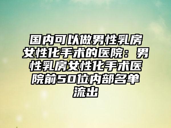 国内可以做男性乳房女性化手术的医院：男性乳房女性化手术医院前50位内部名单流出