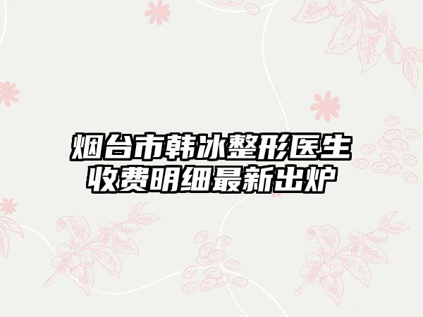 烟台市韩冰整形医生收费明细最新出炉