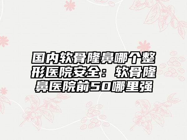 国内软骨隆鼻哪个整形医院安全：软骨隆鼻医院前50哪里强