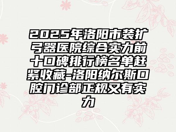 2025年洛阳市装扩弓器医院综合实力前十口碑排行榜名单赶紧收藏-洛阳纳尔斯口腔门诊部正规又有实力