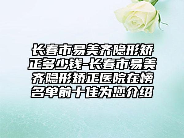 长春市易美齐隐形矫正多少钱-长春市易美齐隐形矫正医院在榜名单前十佳为您介绍