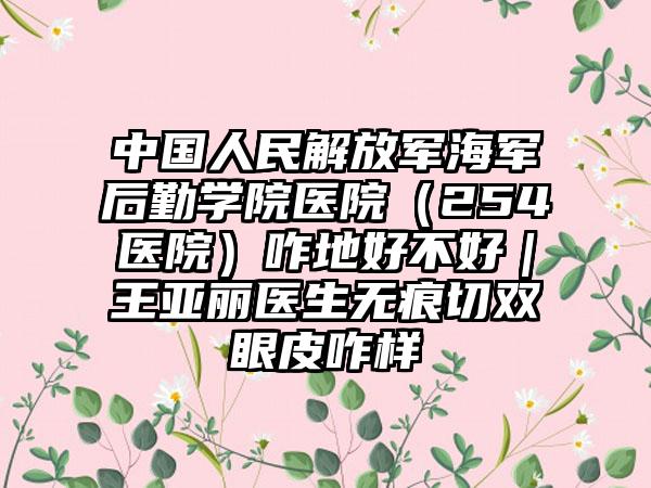 中国人民解放军海军后勤学院医院（254医院）咋地好不好｜王亚丽医生无痕切双眼皮咋样