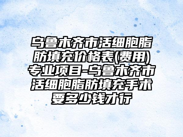 乌鲁木齐市活细胞脂肪填充价格表(费用)专业项目-乌鲁木齐市活细胞脂肪填充手术要多少钱才行