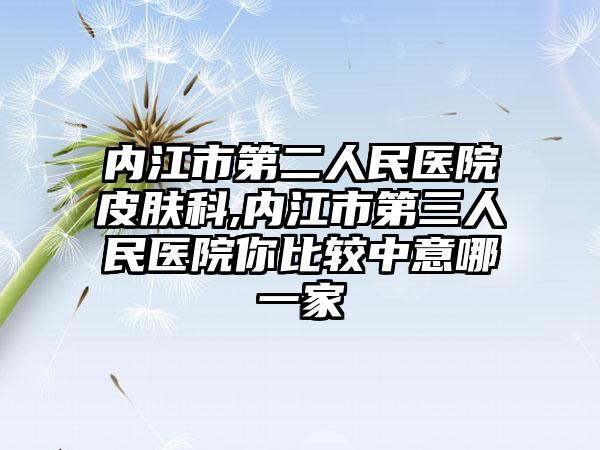 内江市第二人民医院皮肤科,内江市第三人民医院你比较中意哪一家