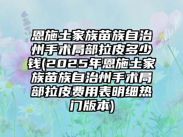 恩施土家族苗族自治州手术局部拉皮多少钱(2025年恩施土家族苗族自治州手术局部拉皮费用表明细热门版本)