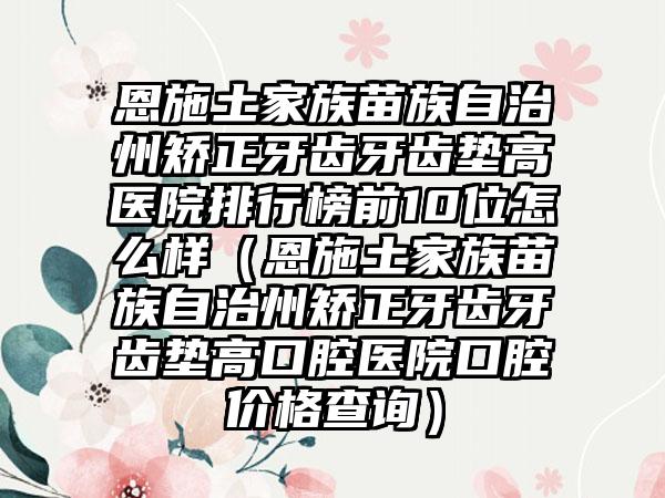 恩施土家族苗族自治州矫正牙齿牙齿垫高医院排行榜前10位怎么样（恩施土家族苗族自治州矫正牙齿牙齿垫高口腔医院口腔价格查询）
