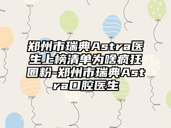 郑州市瑞典Astra医生上榜清单为啥疯狂圈粉-郑州市瑞典Astra口腔医生