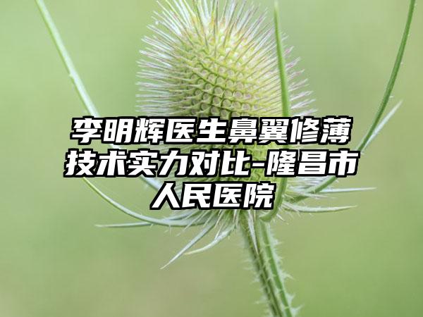 李明辉医生鼻翼修薄技术实力对比-隆昌市人民医院