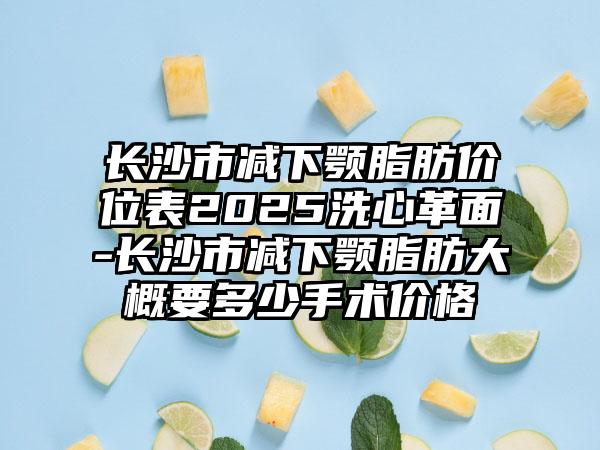 长沙市减下颚脂肪价位表2025洗心革面-长沙市减下颚脂肪大概要多少手术价格