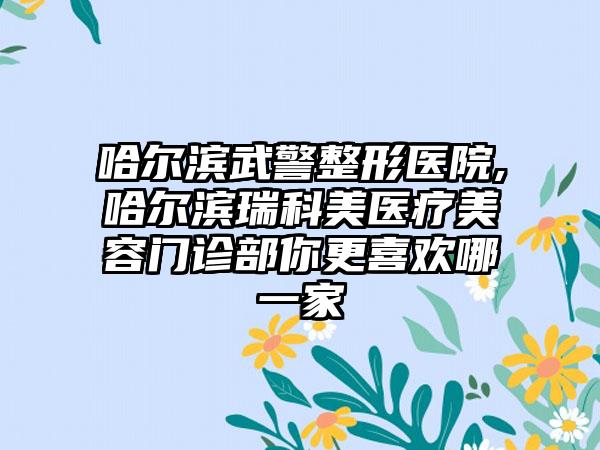 哈尔滨武警整形医院,哈尔滨瑞科美医疗美容门诊部你更喜欢哪一家
