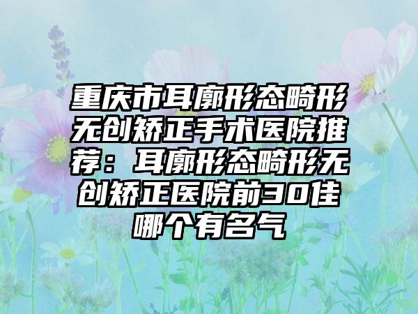 重庆市耳廓形态畸形无创矫正手术医院推荐：耳廓形态畸形无创矫正医院前30佳哪个有名气