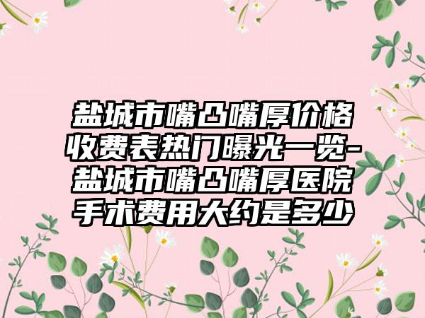 盐城市嘴凸嘴厚价格收费表热门曝光一览-盐城市嘴凸嘴厚医院手术费用大约是多少