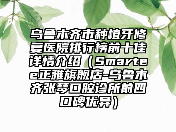 乌鲁木齐市种植牙修复医院排行榜前十佳详情介绍（Smartee正雅旗舰店-乌鲁木齐张琴口腔诊所前四口碑优异）