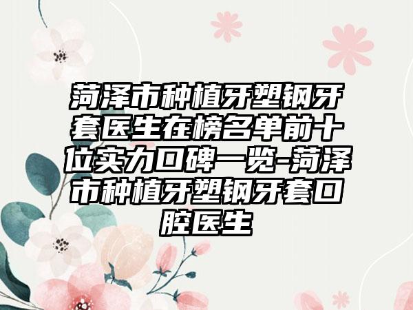 菏泽市种植牙塑钢牙套医生在榜名单前十位实力口碑一览-菏泽市种植牙塑钢牙套口腔医生