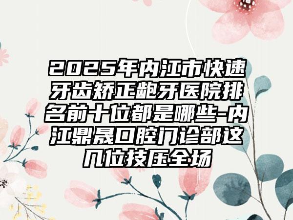 2025年内江市快速牙齿矫正龅牙医院排名前十位都是哪些-内江鼎晟口腔门诊部这几位技压全场