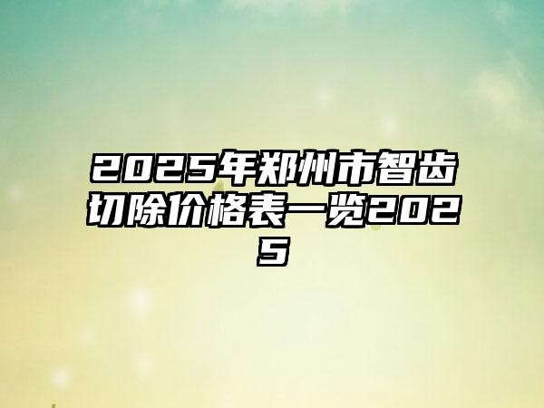 2025年郑州市智齿切除价格表一览2025