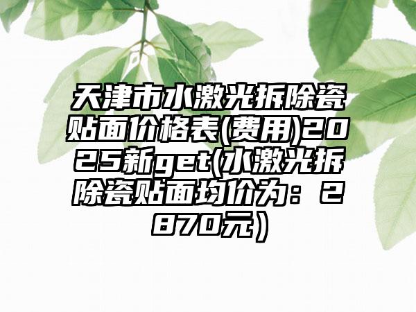 天津市水激光拆除瓷贴面价格表(费用)2025新get(水激光拆除瓷贴面均价为：2870元）