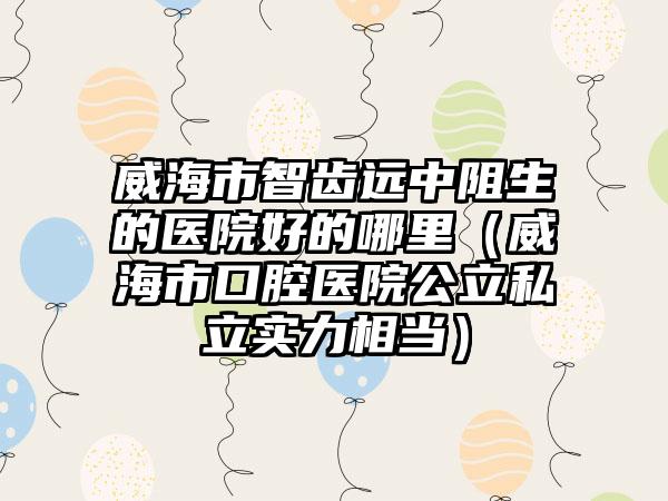 威海市智齿远中阻生的医院好的哪里（威海市口腔医院公立私立实力相当）