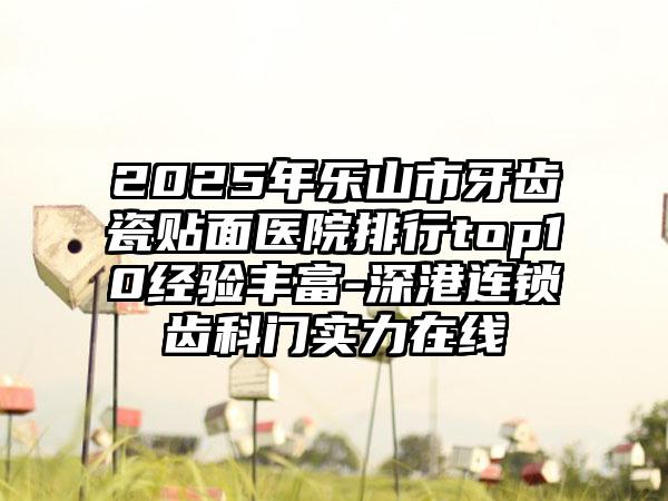2025年乐山市牙齿瓷贴面医院排行top10经验丰富-深港连锁齿科门实力在线