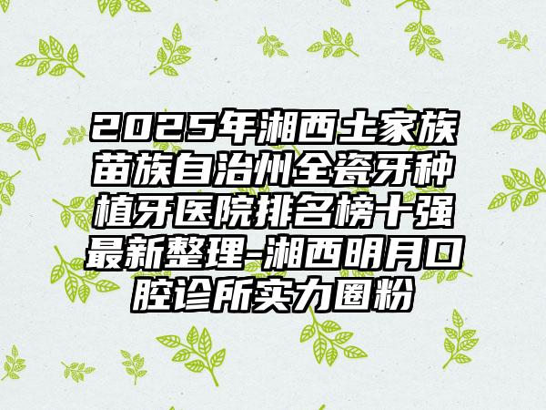 2025年湘西土家族苗族自治州全瓷牙种植牙医院排名榜十强最新整理-湘西明月口腔诊所实力圈粉