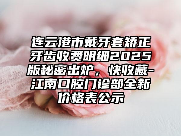 连云港市戴牙套矫正牙齿收费明细2025版秘密出炉，快收藏-江南口腔门诊部全新价格表公示