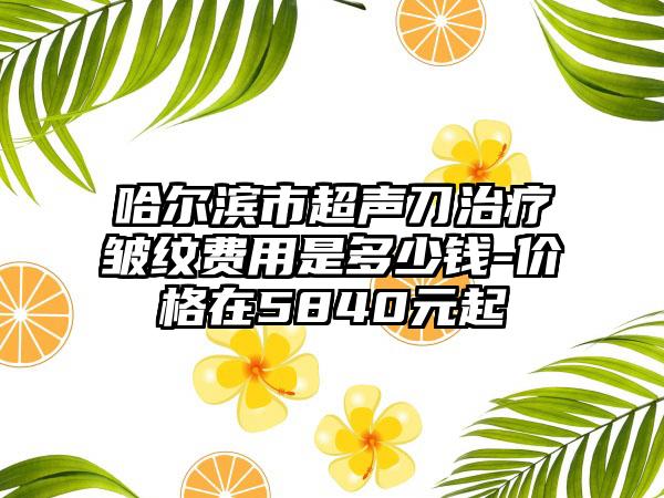 哈尔滨市超声刀治疗皱纹费用是多少钱-价格在5840元起