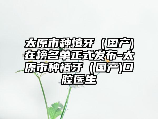 太原市种植牙（国产)在榜名单正式发布-太原市种植牙（国产)口腔医生