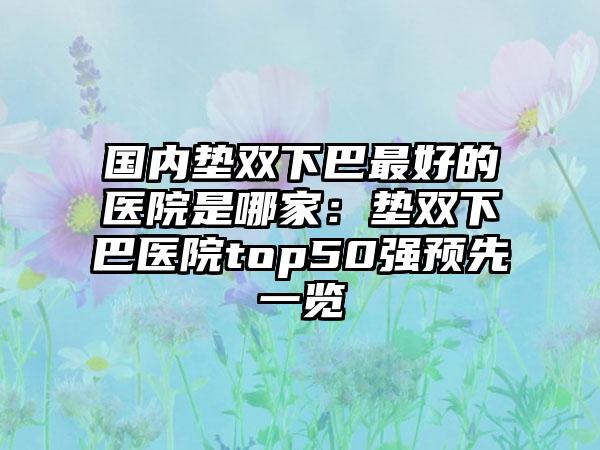 国内垫双下巴最好的医院是哪家：垫双下巴医院top50强预先一览